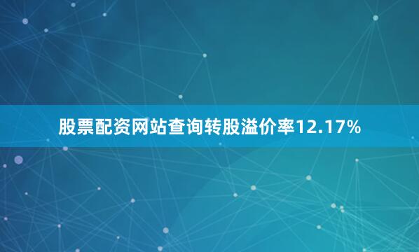 股票配资网站查询转股溢价率12.17%