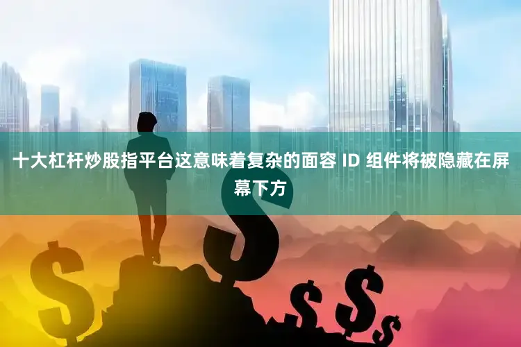十大杠杆炒股指平台这意味着复杂的面容 ID 组件将被隐藏在屏幕下方