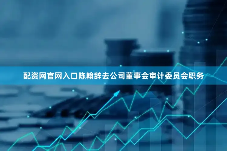 配资网官网入口陈翰辞去公司董事会审计委员会职务
