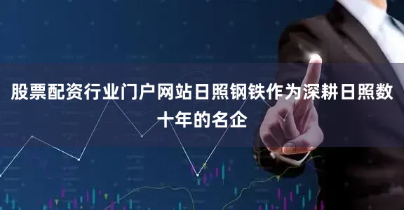 股票配资行业门户网站日照钢铁作为深耕日照数十年的名企