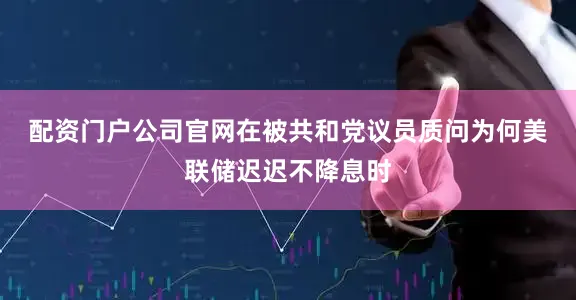 配资门户公司官网　　在被共和党议员质问为何美联储迟迟不降息时