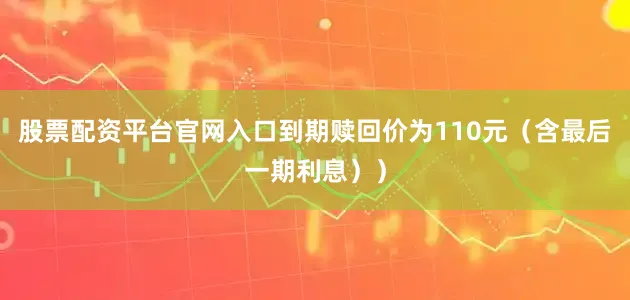 股票配资平台官网入口到期赎回价为110元（含最后一期利息））
