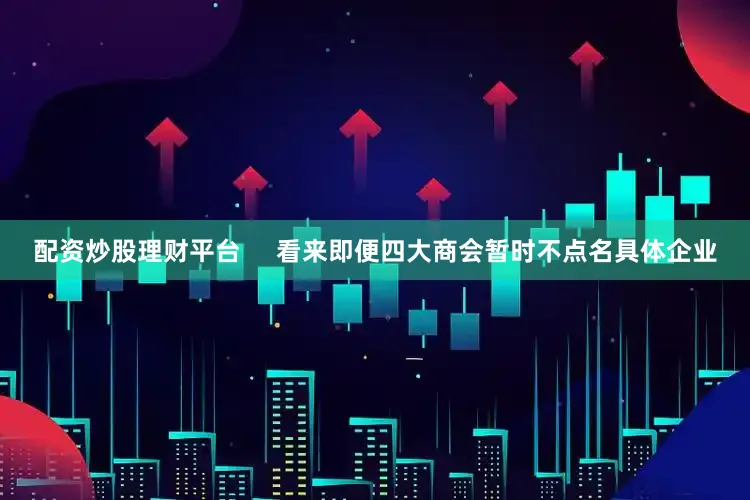 配资炒股理财平台     看来即便四大商会暂时不点名具体企业