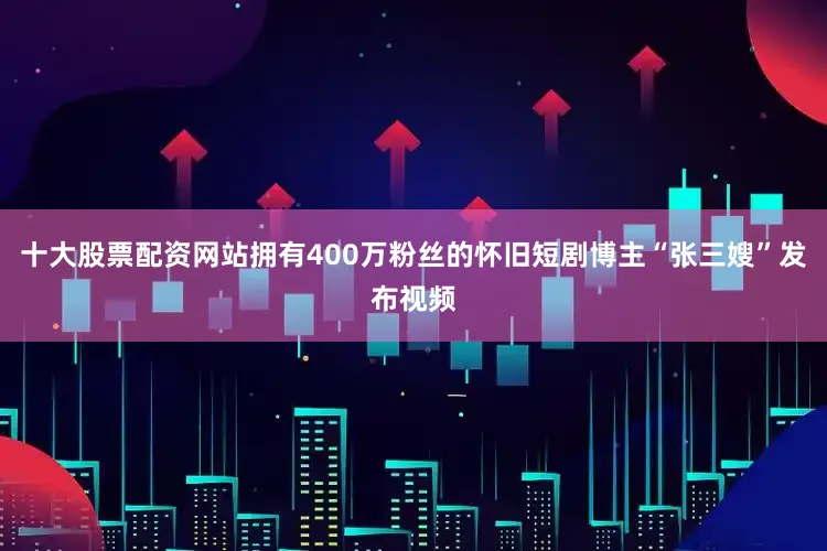 十大股票配资网站拥有400万粉丝的怀旧短剧博主“张三嫂”发布视频