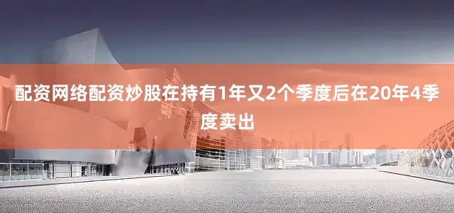 配资网络配资炒股在持有1年又2个季度后在20年4季度卖出