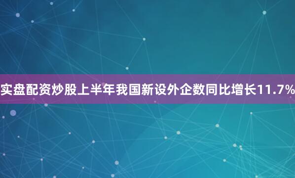 实盘配资炒股上半年我国新设外企数同比增长11.7%