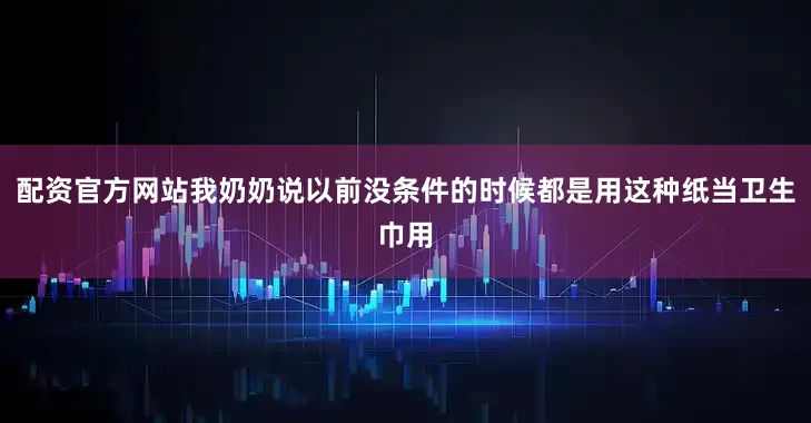 配资官方网站我奶奶说以前没条件的时候都是用这种纸当卫生巾用