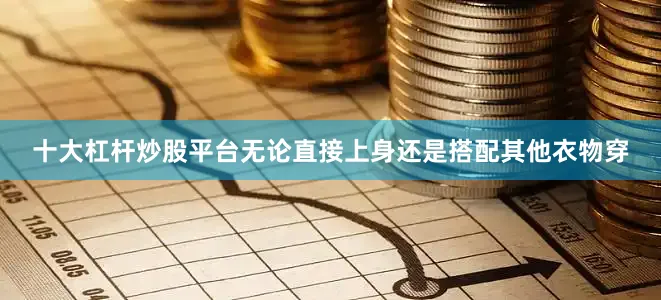 十大杠杆炒股平台无论直接上身还是搭配其他衣物穿