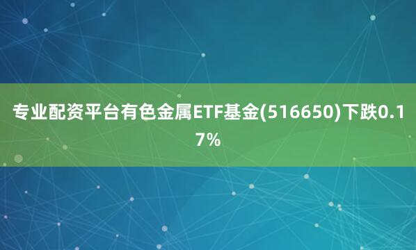 专业配资平台有色金属ETF基金(516650)下跌0.17%