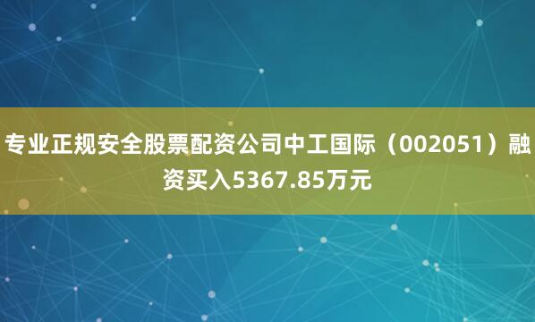 专业正规安全股票配资公司中工国际（002051）融资买入5367.85万元